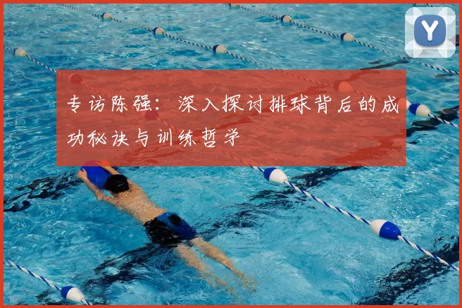 专访陈强：深入探讨排球背后的成功秘诀与训练哲学