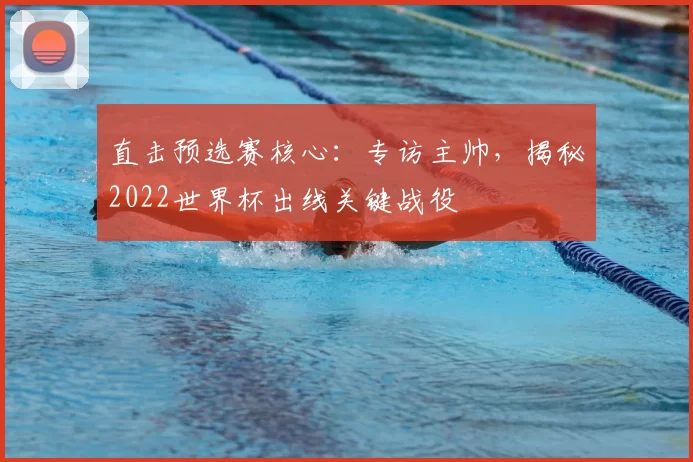 直击预选赛核心：专访主帅，揭秘2022世界杯出线关键战役