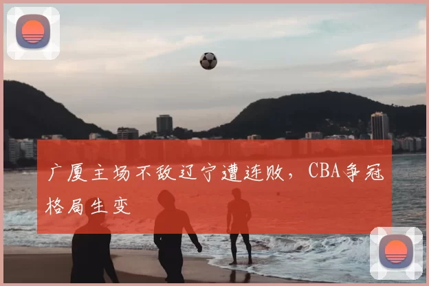 广厦主场不敌辽宁遭连败，CBA争冠格局生变