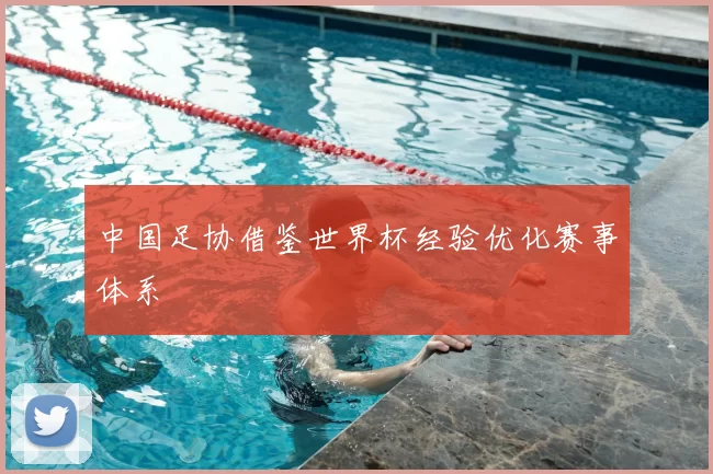 中国足协借鉴世界杯经验优化赛事体系