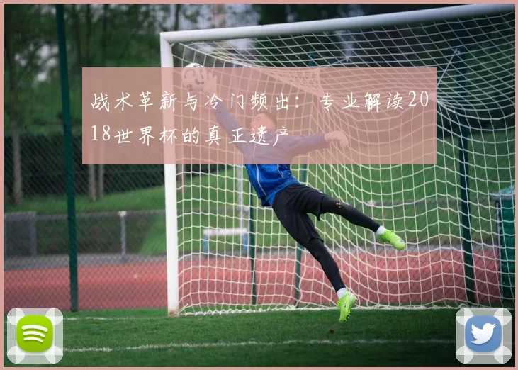战术革新与冷门频出：专业解读2018世界杯的真正遗产