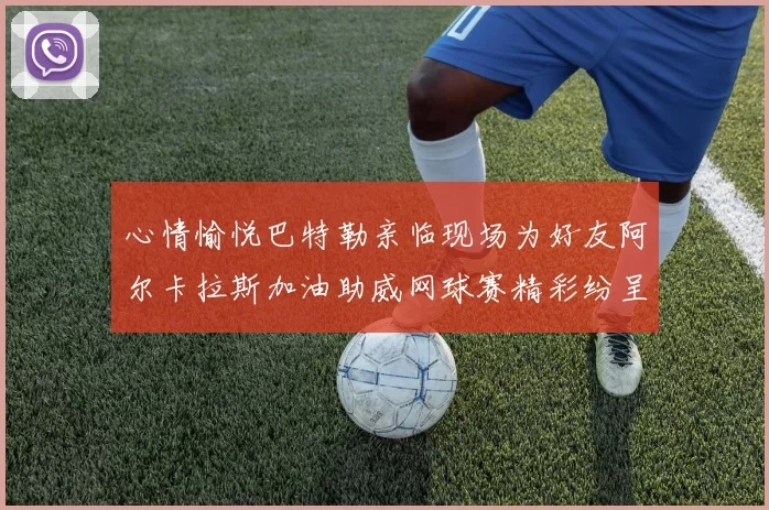 心情愉悦巴特勒亲临现场为好友阿尔卡拉斯加油助威网球赛精彩纷呈