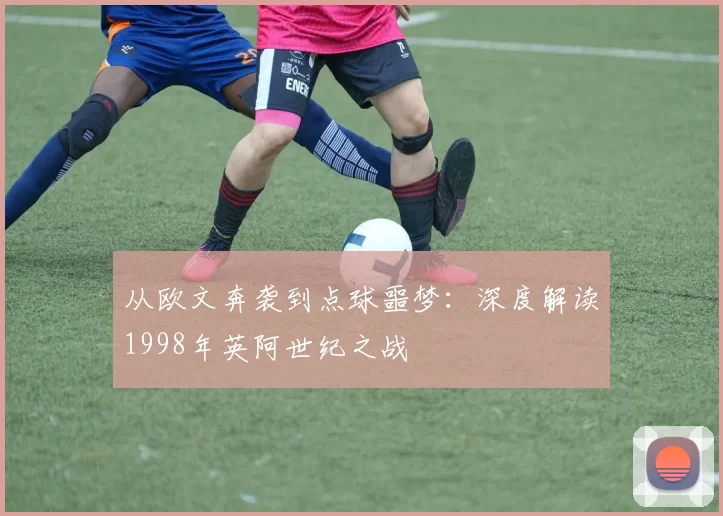 从欧文奔袭到点球噩梦：深度解读1998年英阿世纪之战