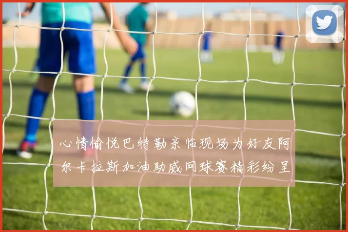 心情愉悦巴特勒亲临现场为好友阿尔卡拉斯加油助威网球赛精彩纷呈