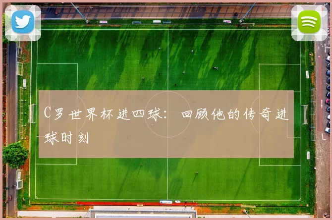 C罗世界杯进四球：回顾他的传奇进球时刻