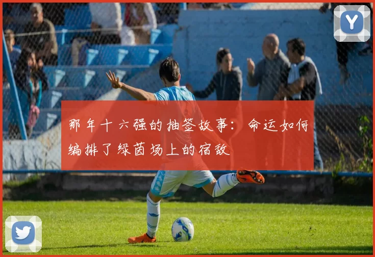 那年十六强的抽签故事:命运如何编排了绿茵场上的宿敌