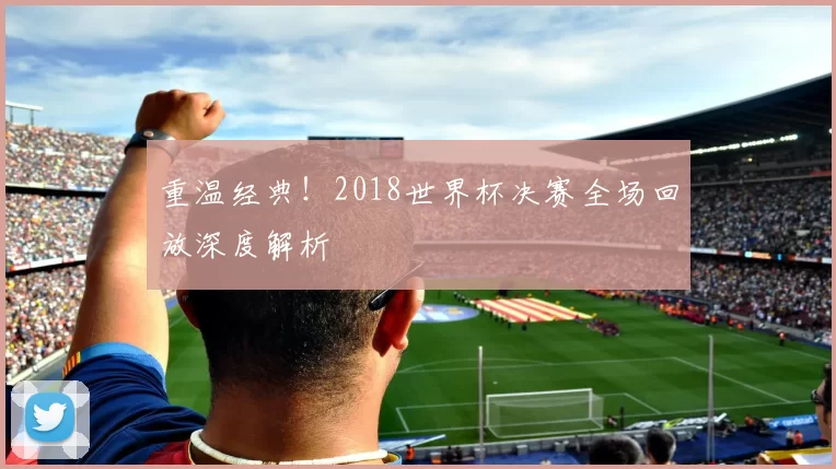 重温经典!2018世界杯决赛全场回放深度解析