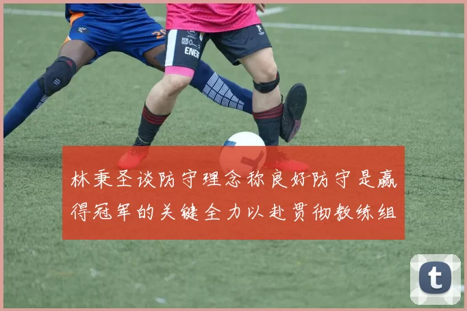 林秉圣谈防守理念称良好防守是赢得冠军的关键全力以赴贯彻教练组战术