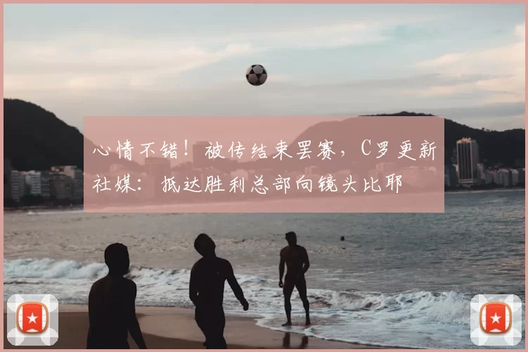 心情不错！被传结束罢赛，C罗更新社媒：抵达胜利总部向镜头比耶