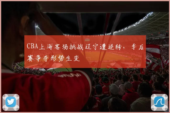 CBA上海客场挑战辽宁遭逆转，季后赛争夺形势生变