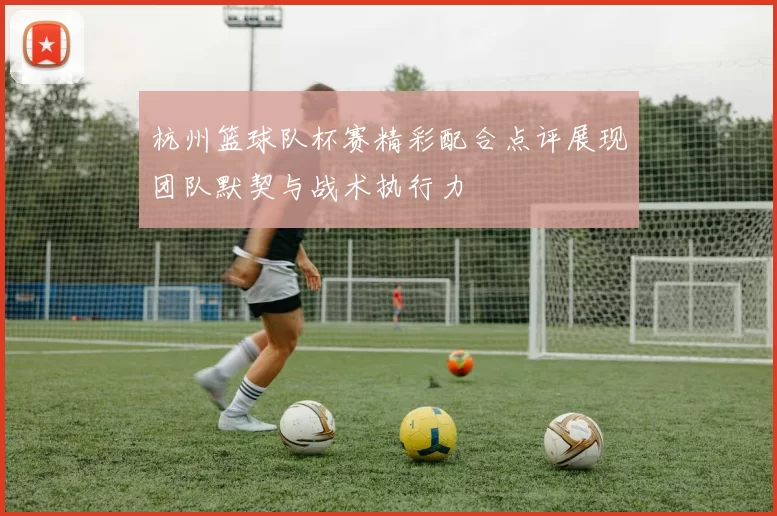 杭州篮球队杯赛精彩配合点评展现团队默契与战术执行力