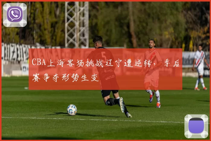 CBA上海客场挑战辽宁遭逆转，季后赛争夺形势生变