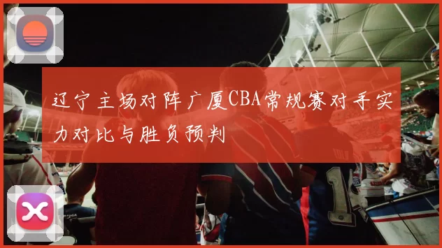 辽宁主场对阵广厦CBA常规赛对手实力对比与胜负预判