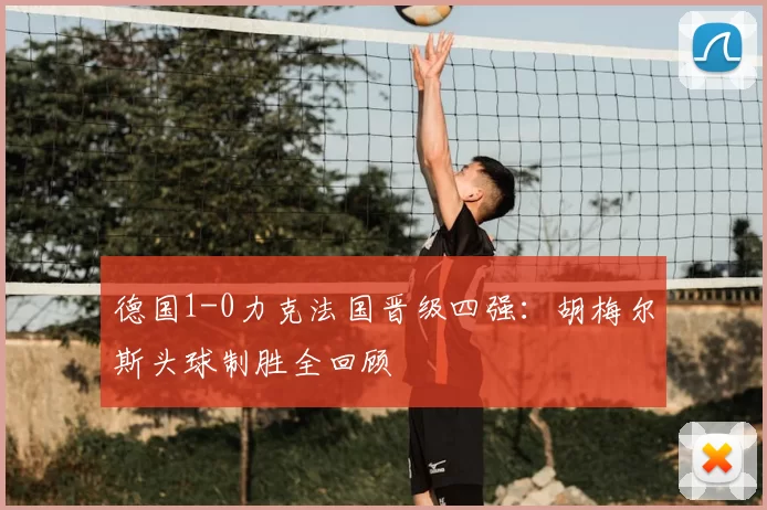 德国1-0力克法国晋级四强：胡梅尔斯头球制胜全回顾