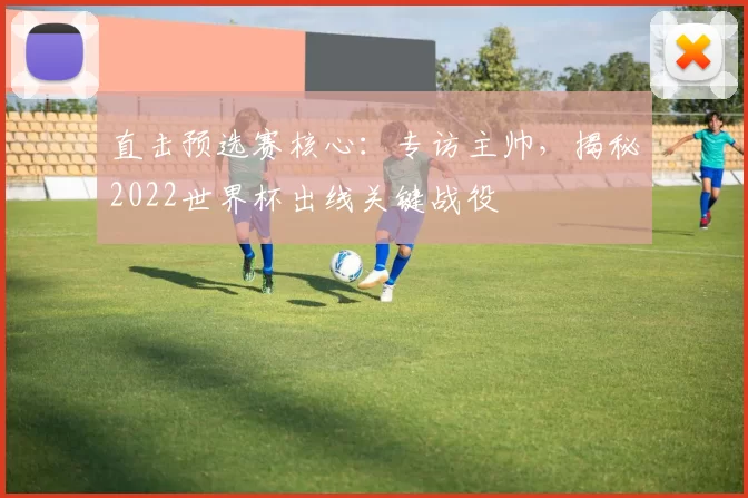 直击预选赛核心：专访主帅，揭秘2022世界杯出线关键战役