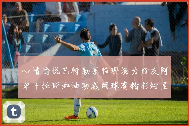 心情愉悦巴特勒亲临现场为好友阿尔卡拉斯加油助威网球赛精彩纷呈