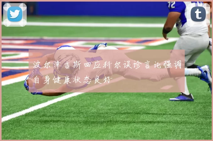 波尔津吉斯回应科尔误诊言论强调自身健康状态良好