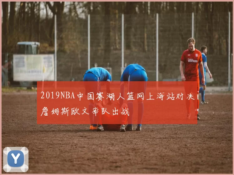 2019NBA中国赛湖人篮网上海站对决詹姆斯欧文率队出战