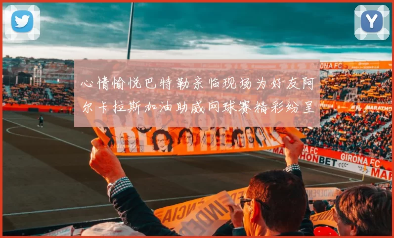 心情愉悦巴特勒亲临现场为好友阿尔卡拉斯加油助威网球赛精彩纷呈