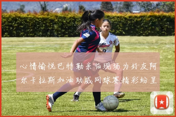 心情愉悦巴特勒亲临现场为好友阿尔卡拉斯加油助威网球赛精彩纷呈