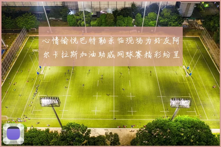 心情愉悦巴特勒亲临现场为好友阿尔卡拉斯加油助威网球赛精彩纷呈