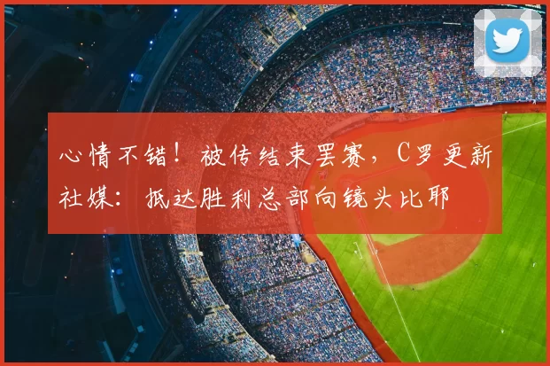 心情不错！被传结束罢赛，C罗更新社媒：抵达胜利总部向镜头比耶
