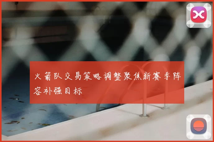 火箭队交易策略调整聚焦新赛季阵容补强目标