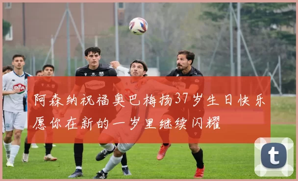 阿森纳祝福奥巴梅扬37岁生日快乐愿你在新的一岁里继续闪耀