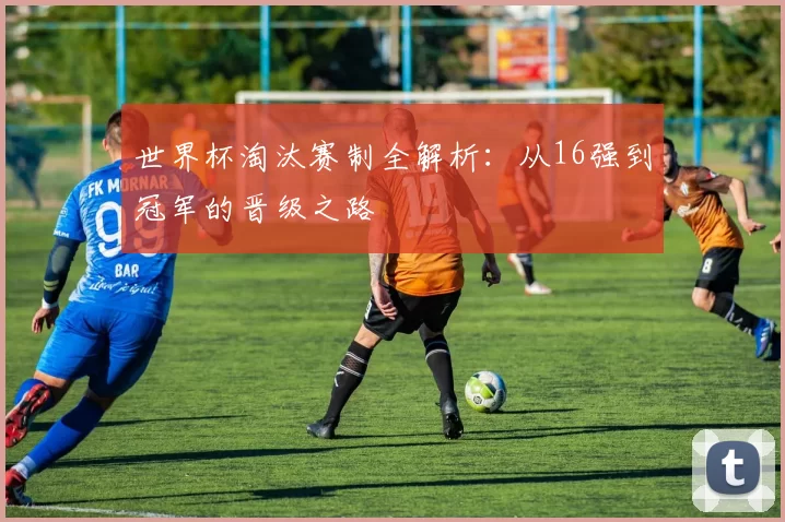 世界杯淘汰赛制全解析:从16强到冠军的晋级之路