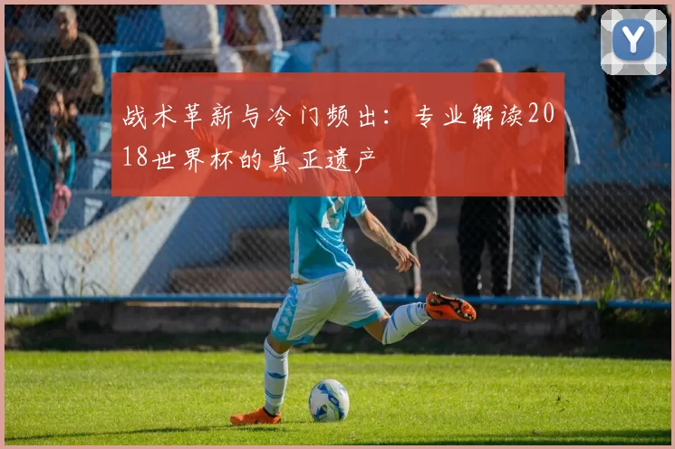 战术革新与冷门频出：专业解读2018世界杯的真正遗产