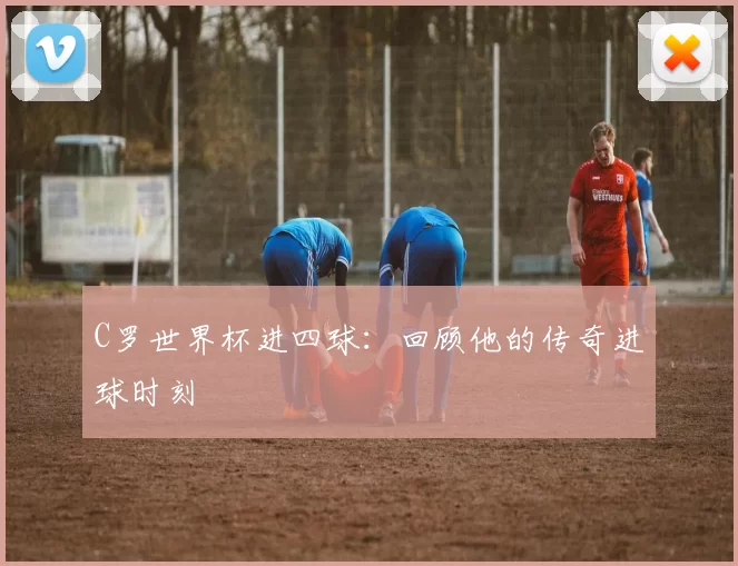 C罗世界杯进四球：回顾他的传奇进球时刻
