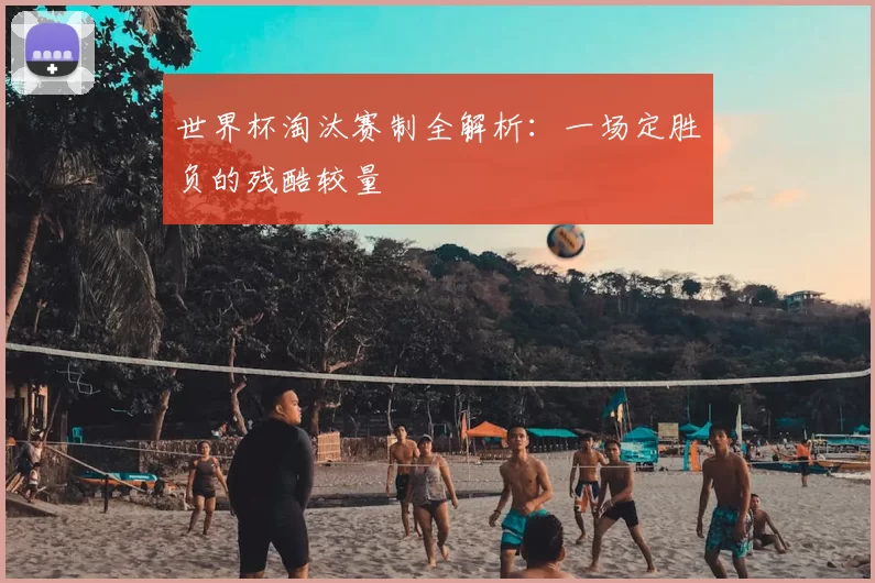 世界杯淘汰赛制全解析:一场定胜负的残酷较量