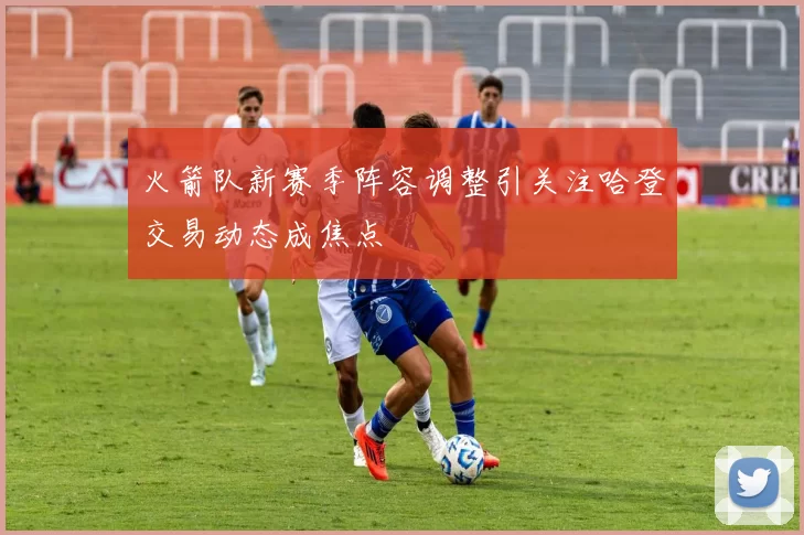 火箭队新赛季阵容调整引关注哈登交易动态成焦点