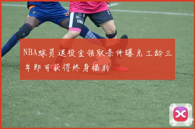 NBA球员退役金领取条件曝光工龄三年即可获得终身福利