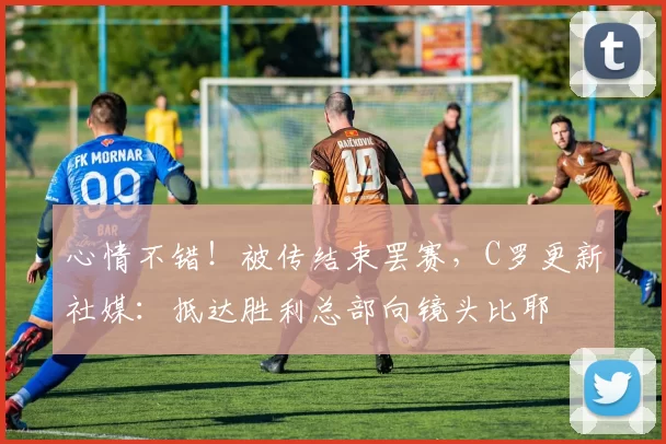 心情不错！被传结束罢赛，C罗更新社媒：抵达胜利总部向镜头比耶