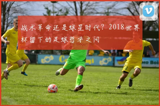 战术革命还是球星时代?2018世界杯留下的足球哲学之问