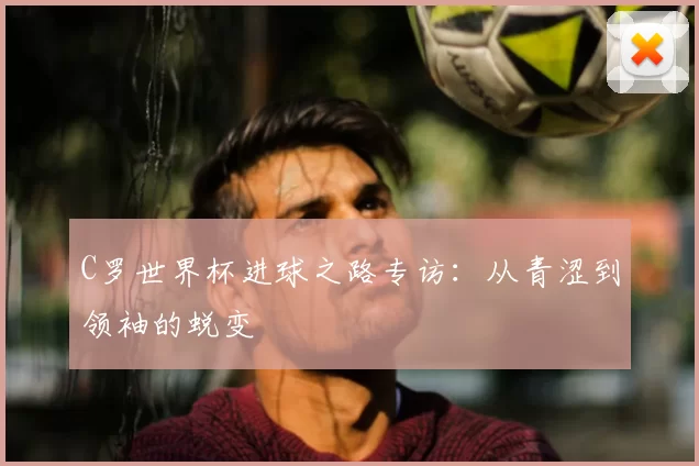C罗世界杯进球之路专访:从青涩到领袖的蜕变