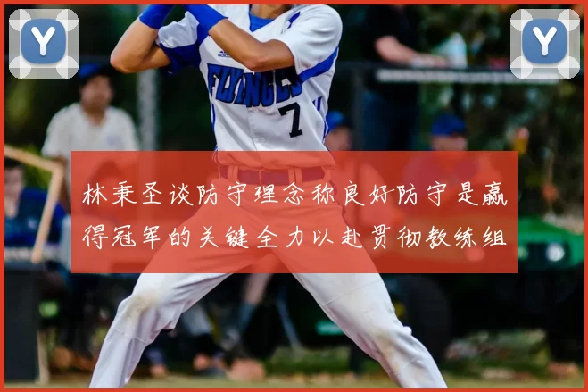 林秉圣谈防守理念称良好防守是赢得冠军的关键全力以赴贯彻教练组战术