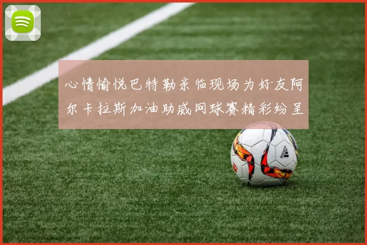 心情愉悦巴特勒亲临现场为好友阿尔卡拉斯加油助威网球赛精彩纷呈