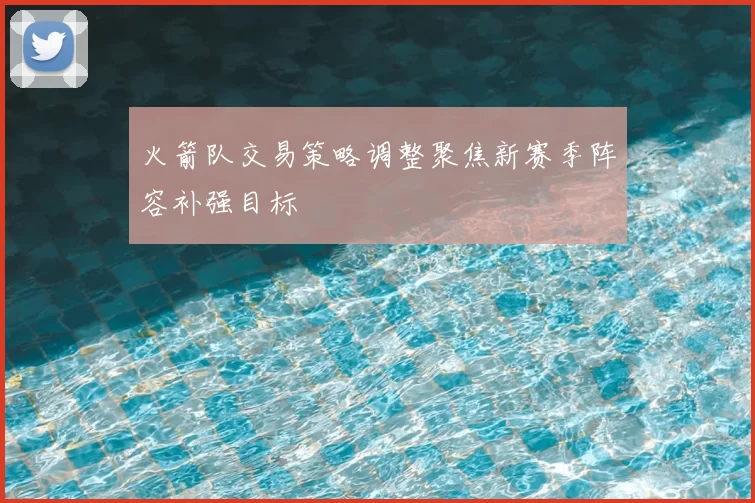 火箭队交易策略调整聚焦新赛季阵容补强目标