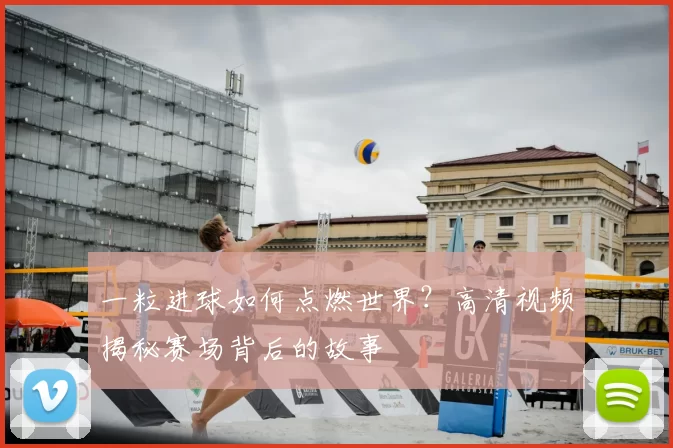 一粒进球如何点燃世界?高清视频揭秘赛场背后的故事
