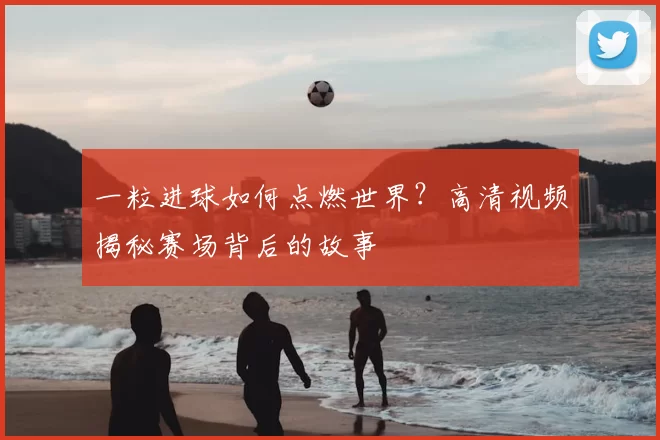 一粒进球如何点燃世界?高清视频揭秘赛场背后的故事