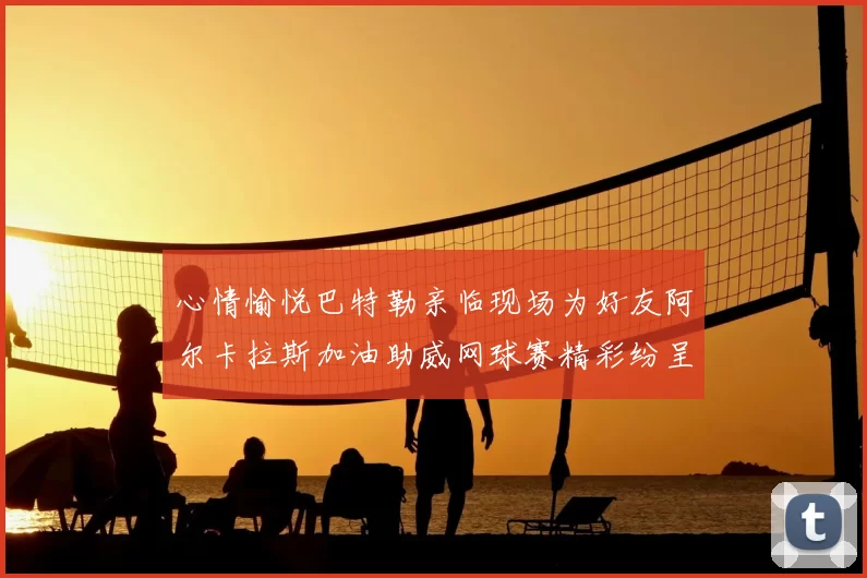 心情愉悦巴特勒亲临现场为好友阿尔卡拉斯加油助威网球赛精彩纷呈