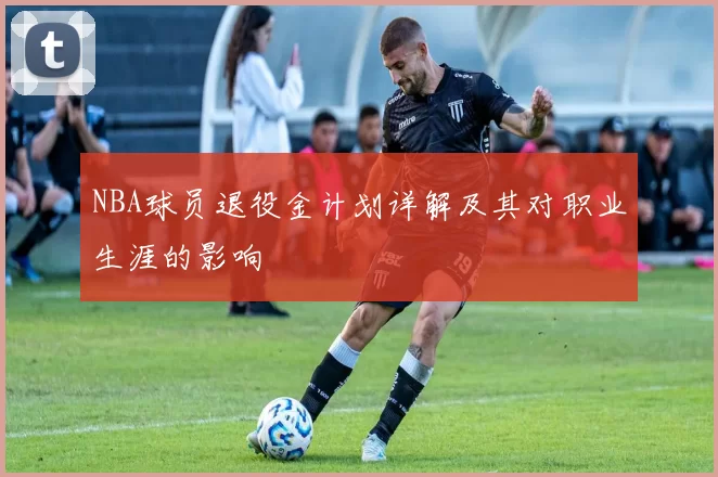 NBA球员退役金计划详解及其对职业生涯的影响