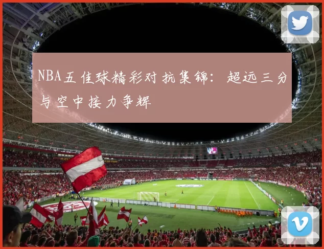 NBA五佳球精彩对抗集锦：超远三分与空中接力争辉