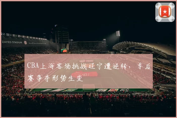 CBA上海客场挑战辽宁遭逆转，季后赛争夺形势生变