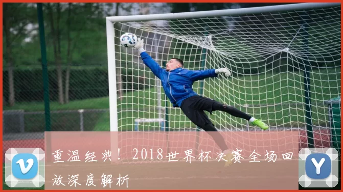 重温经典！2018世界杯决赛全场回放深度解析