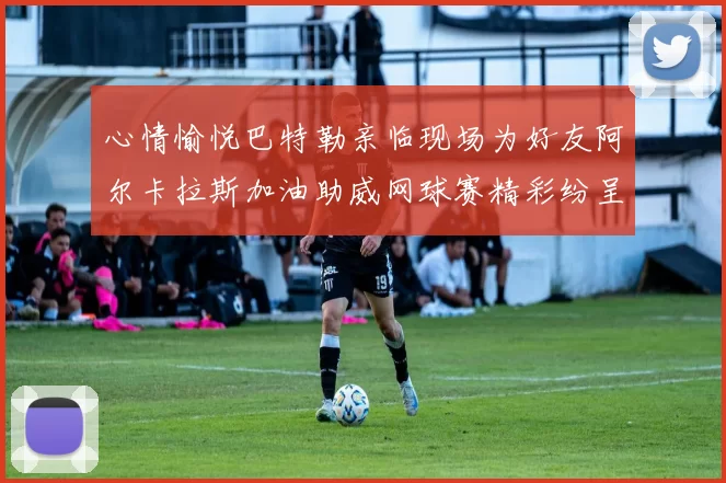 心情愉悦巴特勒亲临现场为好友阿尔卡拉斯加油助威网球赛精彩纷呈