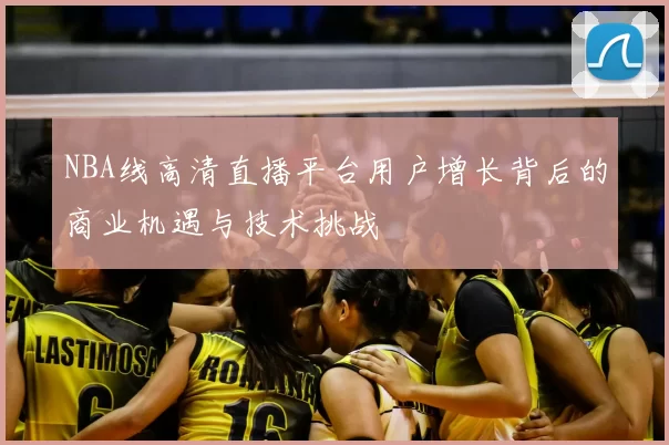 NBA线高清直播平台用户增长背后的商业机遇与技术挑战