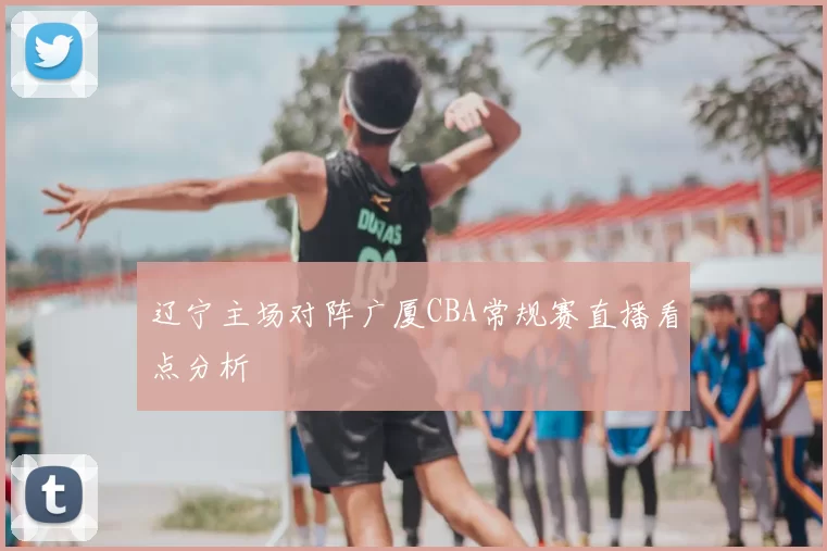 辽宁主场对阵广厦CBA常规赛直播看点分析